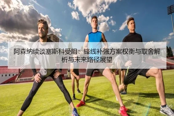 阿森纳续谈塞斯科受阻：锋线补强方案权衡与取舍解析与未来路径展望